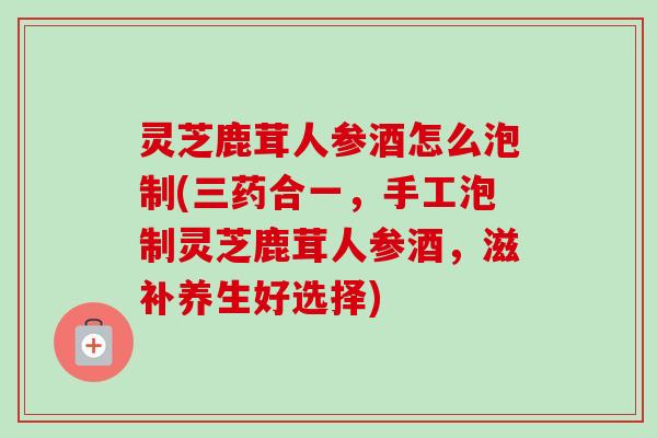 灵芝鹿茸人参酒怎么泡制(三药合一,手工泡制灵芝鹿茸人参酒,滋补养生好选择) 灵芝鹿茸人参酒怎么泡制(三药合一,手工泡制灵芝鹿茸人参酒,滋补养生好选择)