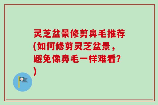 灵芝盆景修剪鼻毛推荐(如何修剪灵芝盆景,避免像鼻毛一样难看?) 灵芝盆景修剪鼻毛推荐(如何修剪灵芝盆景,避免像鼻毛一样难看?)