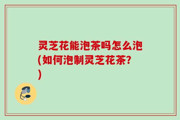 灵芝花能泡茶吗怎么泡(如何泡制灵芝花茶?) 灵芝花能泡茶吗怎么泡(如何泡制灵芝花茶?)