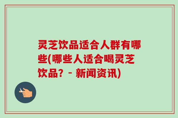 灵芝饮品适合人群有哪些(哪些人适合喝灵芝饮品？- 新闻资讯)