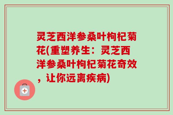 灵芝西洋参桑叶枸杞菊花(重塑养生:灵芝西洋参桑叶枸杞菊花奇效,让你远离) 灵芝西洋参桑叶枸杞菊花(重塑养生:灵芝西洋参桑叶枸杞菊花奇效,让你远离)