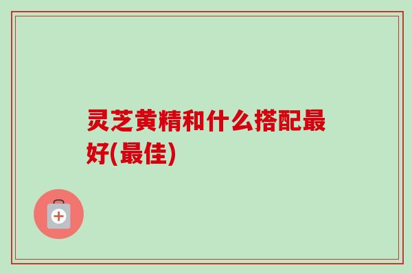 灵芝黄精和什么搭配好(佳)