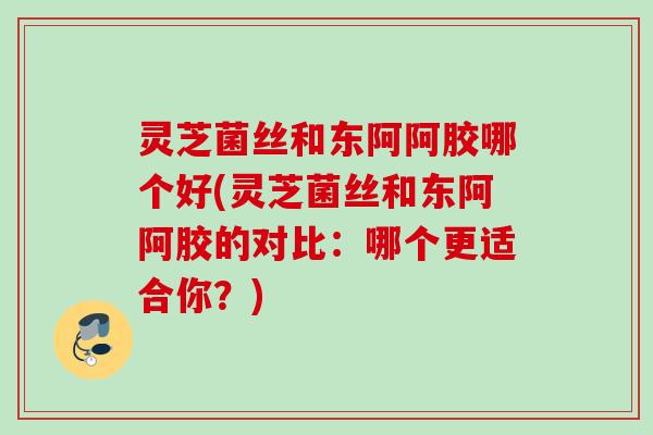 灵芝菌丝和东阿阿胶哪个好(灵芝菌丝和东阿阿胶的对比:哪个更适合你?) 灵芝菌丝和东阿阿胶哪个好(灵芝菌丝和东阿阿胶的对比:哪个更适合你?)