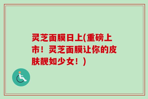 灵芝面膜日上(重磅上市!灵芝面膜让你的靓如少女!) 灵芝面膜日上(重磅上市!灵芝面膜让你的靓如少女!)