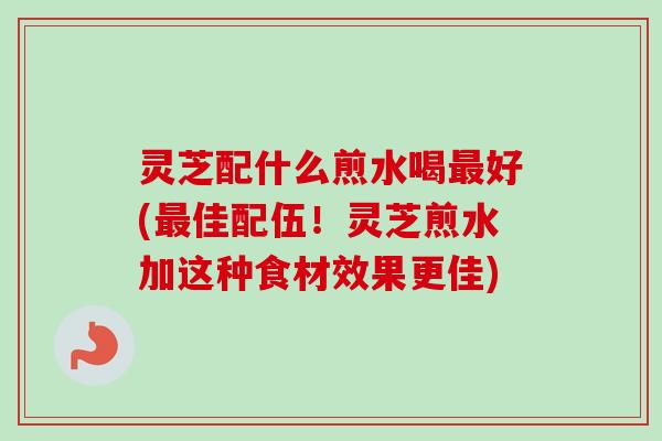 灵芝配什么煎水喝好(佳配伍!灵芝煎水加这种食材效果更佳) 灵芝配什么煎水喝好(佳配伍!灵芝煎水加这种食材效果更佳)