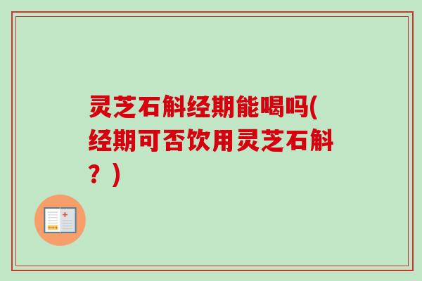 灵芝石斛经期能喝吗(经期可否饮用灵芝石斛？)
