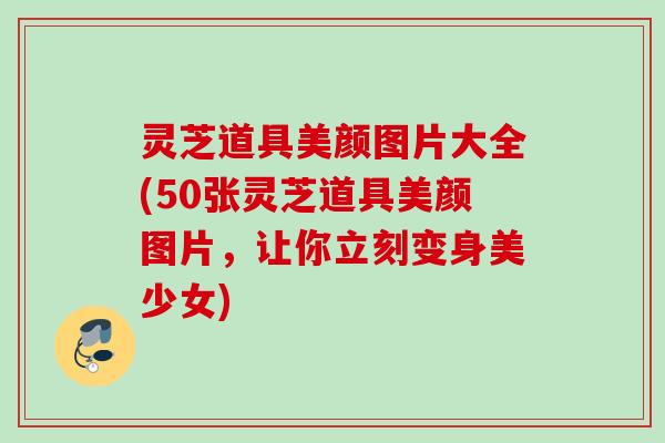 灵芝道具美颜图片大全(50张灵芝道具美颜图片,让你立刻变身美少女) 灵芝道具美颜图片大全(50张灵芝道具美颜图片,让你立刻变身美少女)