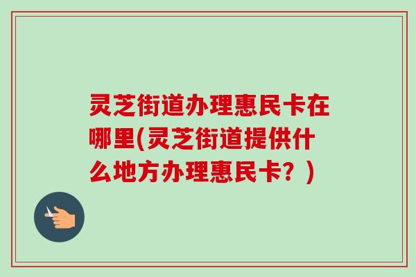 灵芝街道办理惠民卡在哪里(灵芝街道提供什么地方办理惠民卡?) 灵芝街道办理惠民卡在哪里(灵芝街道提供什么地方办理惠民卡?)