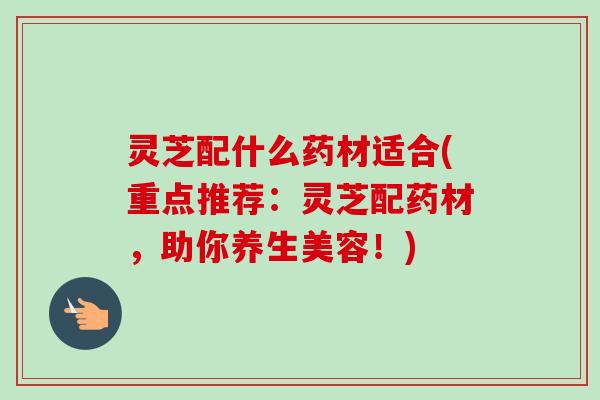 灵芝配什么药材适合(重点推荐：灵芝配药材，助你养生美容！)