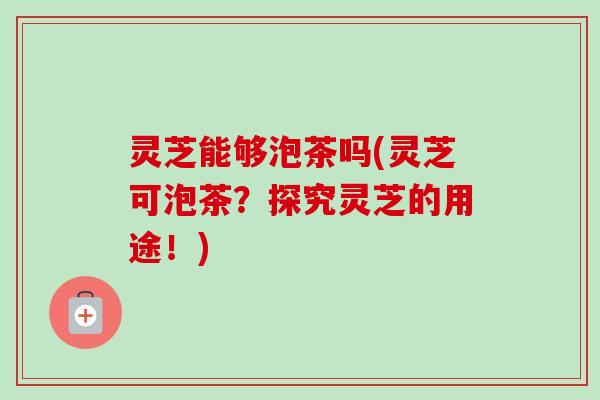 灵芝能够泡茶吗(灵芝可泡茶?探究灵芝的用途!) 灵芝能够泡茶吗(灵芝可泡茶?探究灵芝的用途!)