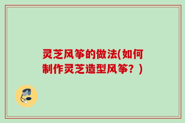 灵芝风筝的做法(如何制作灵芝造型风筝?) 灵芝风筝的做法(如何制作灵芝造型风筝?)