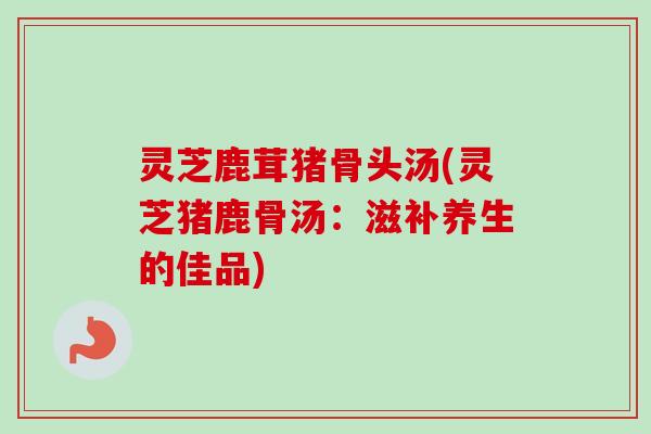 灵芝鹿茸猪骨头汤(灵芝猪鹿骨汤：滋补养生的佳品)
