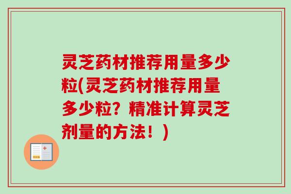 灵芝药材推荐用量多少粒(灵芝药材推荐用量多少粒?精准计算灵芝剂量的方法!) 灵芝药材推荐用量多少粒(灵芝药材推荐用量多少粒?精准计算灵芝剂量的方法!)