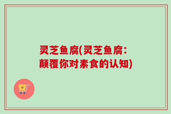 灵芝鱼腐(灵芝鱼腐:颠覆你对素食的认知) 灵芝鱼腐(灵芝鱼腐:颠覆你对素食的认知)