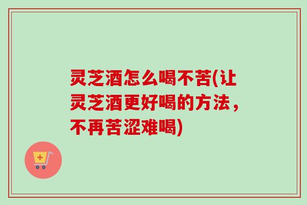 灵芝酒怎么喝不苦(让灵芝酒更好喝的方法，不再苦涩难喝)