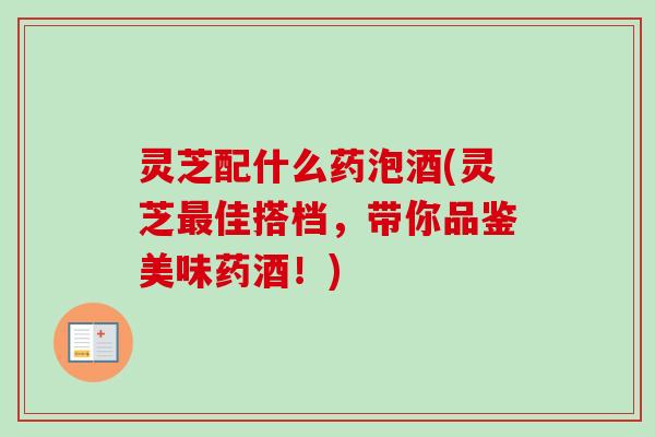 灵芝配什么药泡酒(灵芝佳搭档,带你品鉴美味药酒!) 灵芝配什么药泡酒(灵芝佳搭档,带你品鉴美味药酒!)