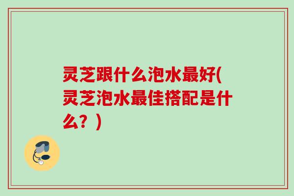 灵芝跟什么泡水好(灵芝泡水佳搭配是什么?) 灵芝跟什么泡水好(灵芝泡水佳搭配是什么?)