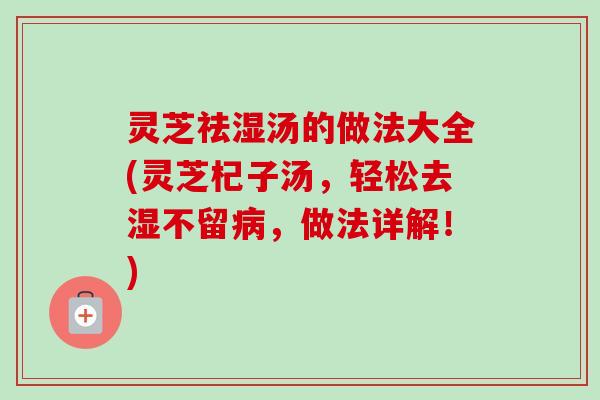 灵芝祛湿汤的做法大全(灵芝杞子汤,轻松去湿不留,做法详解!) 灵芝祛湿汤的做法大全(灵芝杞子汤,轻松去湿不留,做法详解!)
