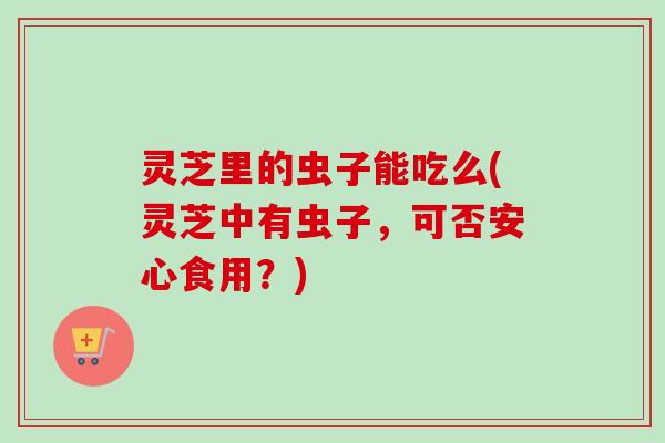 灵芝里的虫子能吃么(灵芝中有虫子,可否安心食用?) 灵芝里的虫子能吃么(灵芝中有虫子,可否安心食用?)