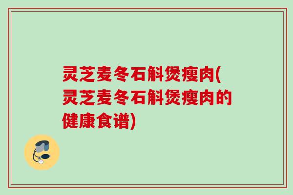 灵芝麦冬石斛煲瘦肉(灵芝麦冬石斛煲瘦肉的健康食谱)