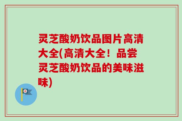灵芝酸奶饮品图片高清大全(高清大全！品尝灵芝酸奶饮品的美味滋味)