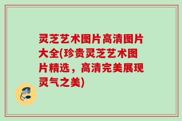 灵芝艺术图片高清图片大全(珍贵灵芝艺术图片精选,高清完美展现灵气之美) 灵芝艺术图片高清图片大全(珍贵灵芝艺术图片精选,高清完美展现灵气之美)