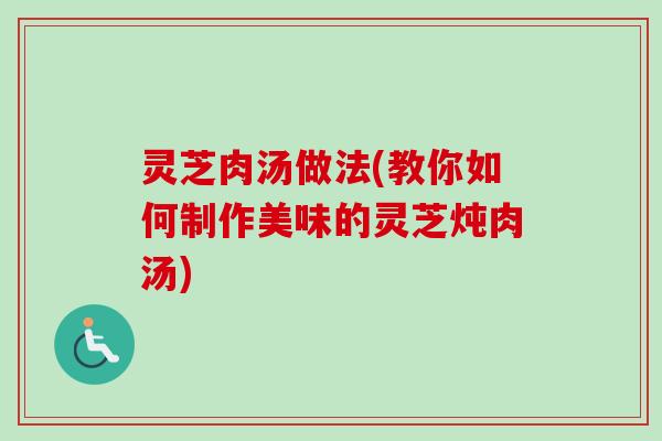 灵芝肉汤做法(教你如何制作美味的灵芝炖肉汤)