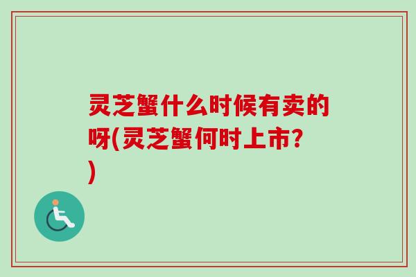 灵芝蟹什么时候有卖的呀(灵芝蟹何时上市?) 灵芝蟹什么时候有卖的呀(灵芝蟹何时上市?)