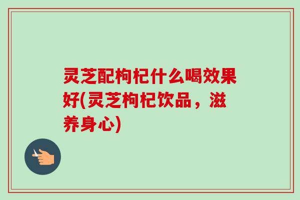 灵芝配枸杞什么喝效果好(灵芝枸杞饮品，滋养身心)