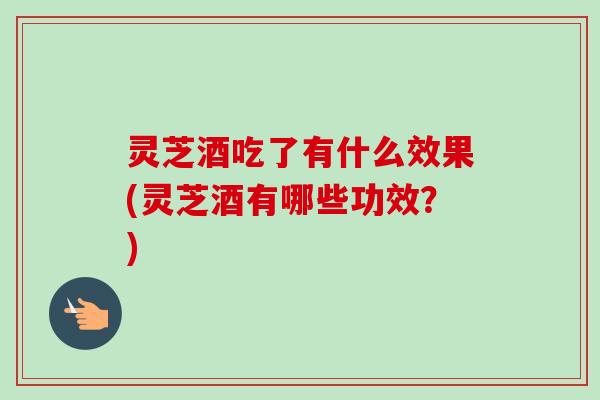 灵芝酒吃了有什么效果(灵芝酒有哪些功效?) 灵芝酒吃了有什么效果(灵芝酒有哪些功效?)