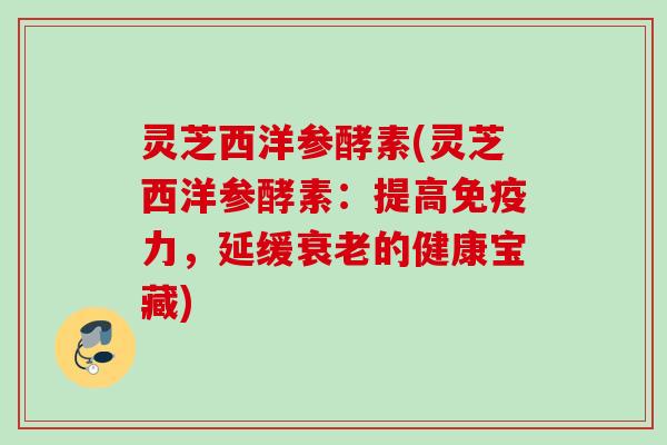 灵芝西洋参酵素(灵芝西洋参酵素:提高免疫力,延缓的健康宝藏) 灵芝西洋参酵素(灵芝西洋参酵素:提高免疫力,延缓的健康宝藏)