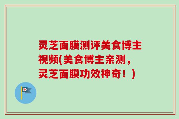 灵芝面膜测评美食博主视频(美食博主亲测，灵芝面膜功效神奇！)