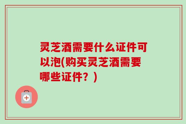 灵芝酒需要什么证件可以泡(购买灵芝酒需要哪些证件？)
