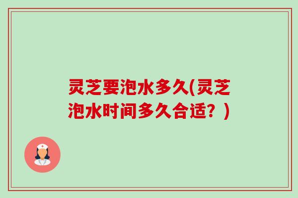 灵芝要泡水多久(灵芝泡水时间多久合适？)