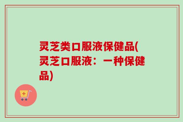 灵芝类口服液保健品(灵芝口服液：一种保健品)