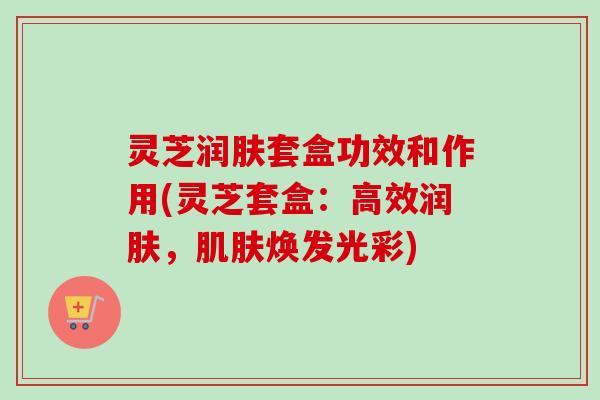 灵芝润肤套盒功效和作用(灵芝套盒：高效润肤，焕发光彩)