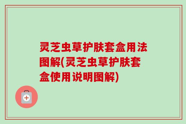 灵芝虫草护肤套盒用法图解(灵芝虫草护肤套盒使用说明图解) 灵芝虫草护肤套盒用法图解(灵芝虫草护肤套盒使用说明图解)