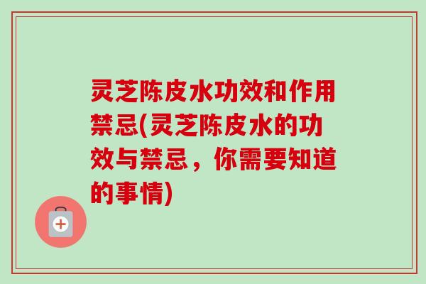灵芝陈皮水功效和作用禁忌(灵芝陈皮水的功效与禁忌，你需要知道的事情)
