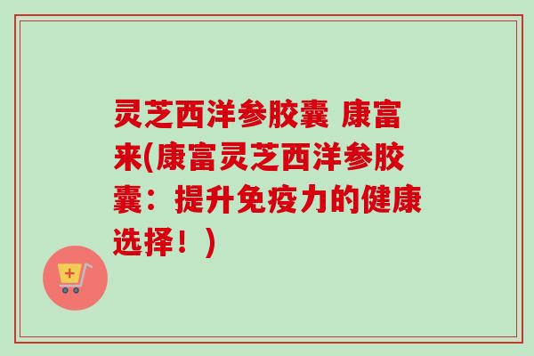 灵芝西洋参胶囊 康富来(康富灵芝西洋参胶囊：提升免疫力的健康选择！)