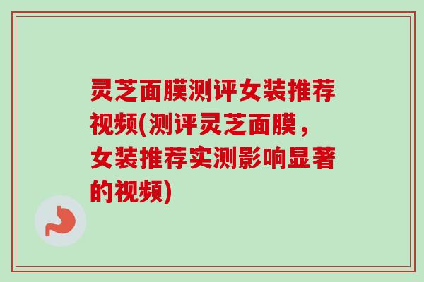 灵芝面膜测评女装推荐视频(测评灵芝面膜,女装推荐实测影响显著的视频) 灵芝面膜测评女装推荐视频(测评灵芝面膜,女装推荐实测影响显著的视频)