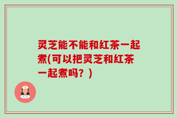 灵芝能不能和红茶一起煮(可以把灵芝和红茶一起煮吗?) 灵芝能不能和红茶一起煮(可以把灵芝和红茶一起煮吗?)