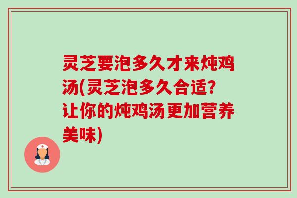 灵芝要泡多久才来炖鸡汤(灵芝泡多久合适?让你的炖鸡汤更加营养美味) 灵芝要泡多久才来炖鸡汤(灵芝泡多久合适?让你的炖鸡汤更加营养美味)