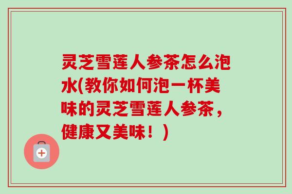 灵芝雪莲人参茶怎么泡水(教你如何泡一杯美味的灵芝雪莲人参茶，健康又美味！)