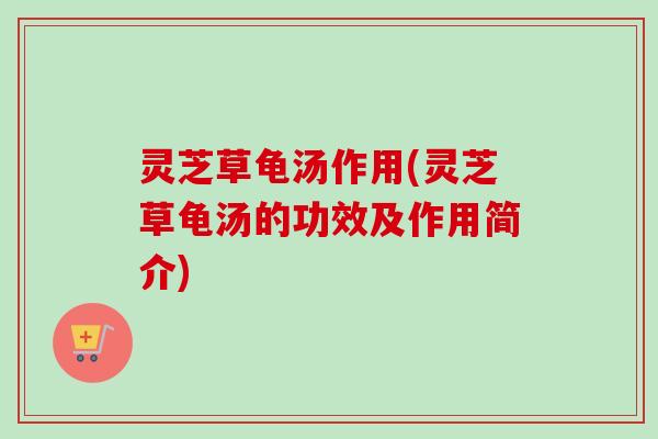 灵芝草龟汤作用(灵芝草龟汤的功效及作用简介)