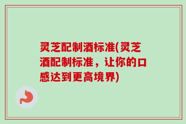 灵芝配制酒标准(灵芝酒配制标准，让你的口感达到更高境界)