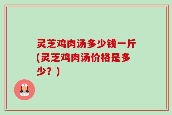 灵芝鸡肉汤多少钱一斤(灵芝鸡肉汤价格是多少?) 灵芝鸡肉汤多少钱一斤(灵芝鸡肉汤价格是多少?)