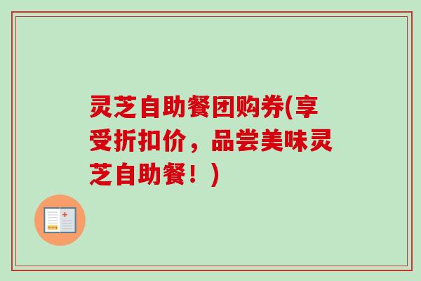 灵芝自助餐团购券(享受折扣价,品尝美味灵芝自助餐!) 灵芝自助餐团购券(享受折扣价,品尝美味灵芝自助餐!)