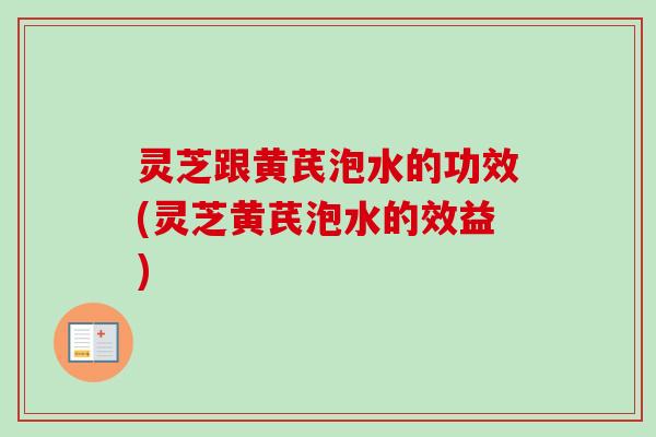 灵芝跟黄芪泡水的功效(灵芝黄芪泡水的效益)