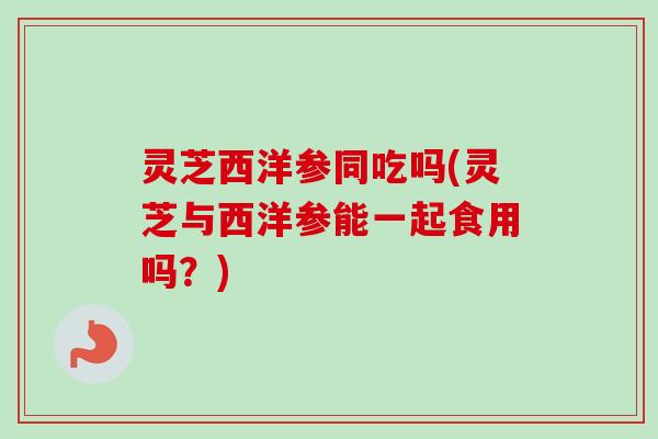 灵芝西洋参同吃吗(灵芝与西洋参能一起食用吗?) 灵芝西洋参同吃吗(灵芝与西洋参能一起食用吗?)