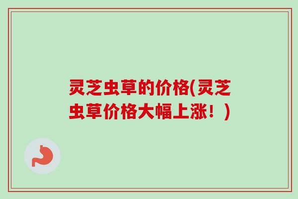 灵芝虫草的价格(灵芝虫草价格大幅上涨！)